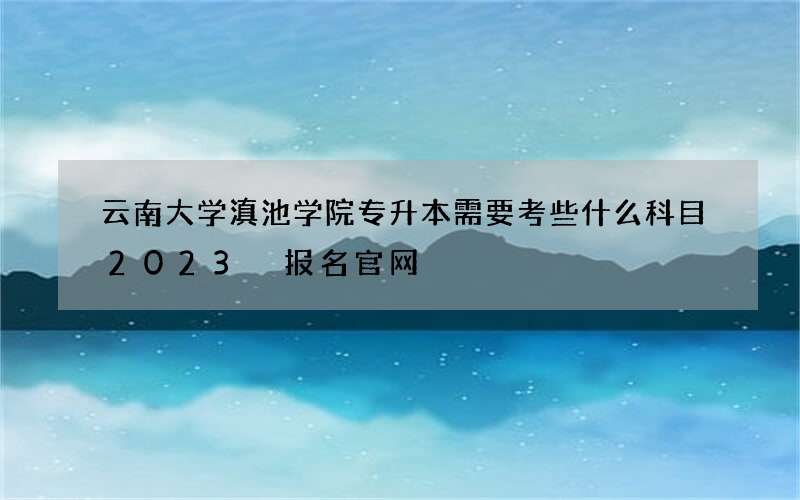 云南大学滇池学院专升本需要考些什么科目2023 报名官网